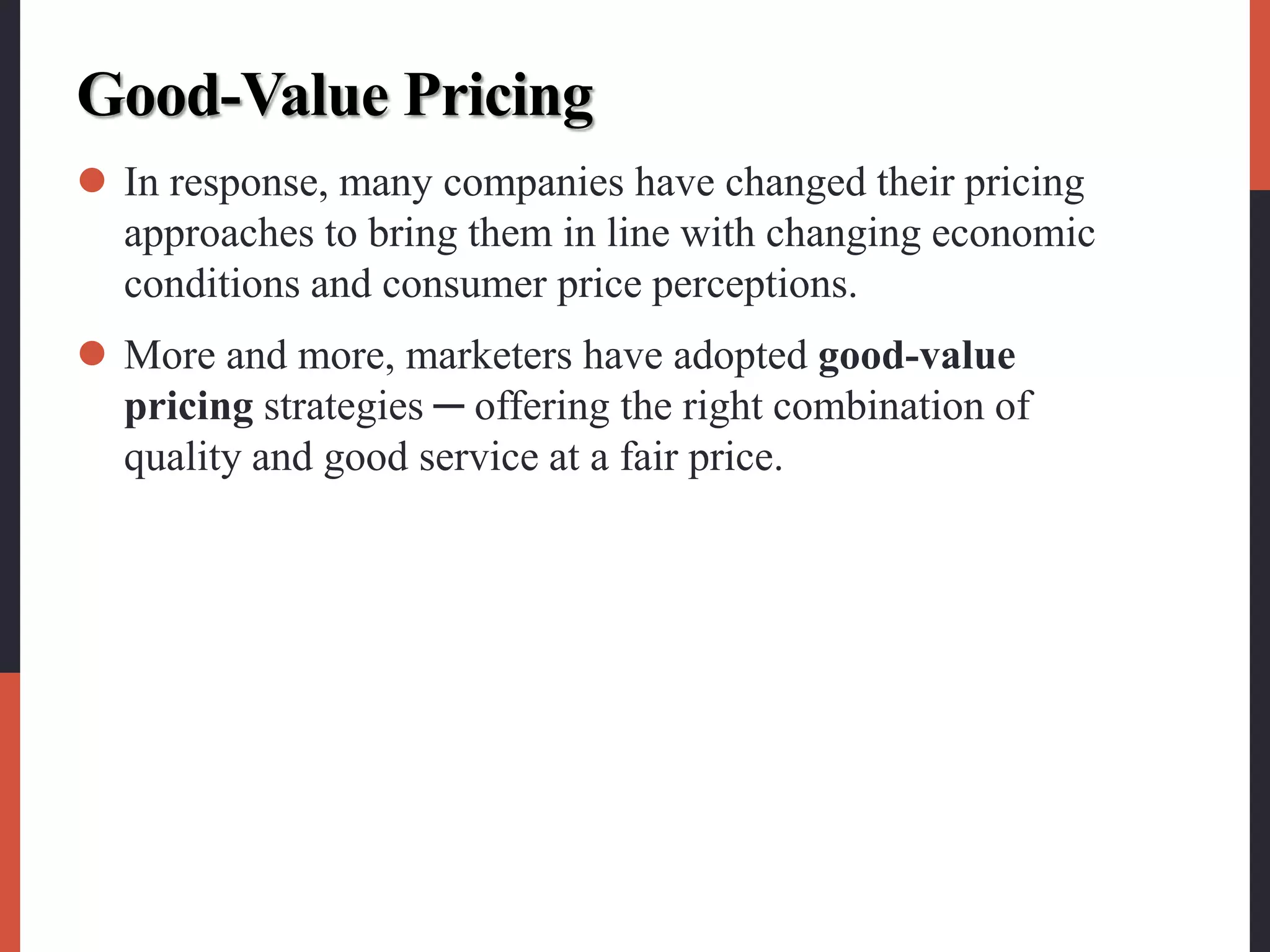 Good-Value Pricing
 In response, many companies have changed their pricing
approaches to bring them in line with changing economic
conditions and consumer price perceptions.
 More and more, marketers have adopted good-value
pricing strategies ─ offering the right combination of
quality and good service at a fair price.
 