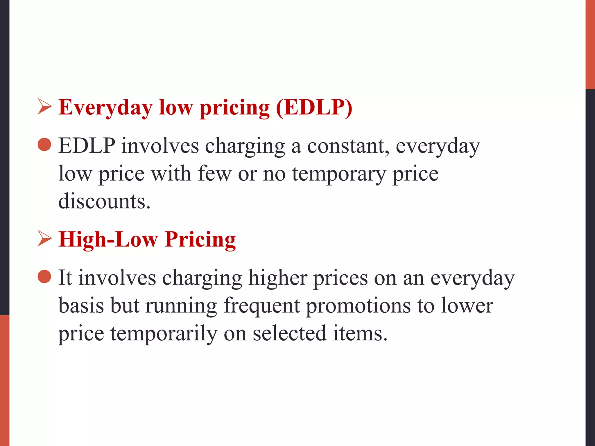  Everyday low pricing (EDLP)
 EDLP involves charging a constant, everyday
low price with few or no temporary price
discounts.
 High-Low Pricing
 It involves charging higher prices on an everyday
basis but running frequent promotions to lower
price temporarily on selected items.
 
