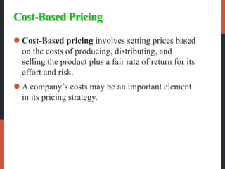 Cost-Based Pricing
 Cost-Based pricing involves setting prices based
on the costs of producing, distributing, and
selling the product plus a fair rate of return for its
effort and risk.
 A company’s costs may be an important element
in its pricing strategy.
 