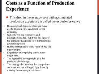 Costs as a Function of Production
Experience
 This drop in the average cost with accumulated
production experience is called the experience curve
• If a downward-sloping experience curve
exists, this is highly significant for the
company.
• Not only will the company’s unit
production cost fall, but it will fall faster if
the company makes and sells more during a
given time period.
• But the market has to stand ready to buy the
higher output.
• Experience-curve pricing carries some
major risks.
• The aggressive pricing might give the
product a cheap image.
• The strategy also assumes that competitors
are weak and not willing to fight it out by
meeting the company’s price cuts.
 
