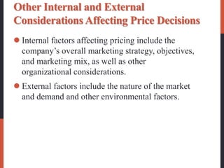 Other Internal and External
Considerations Affecting Price Decisions
 Internal factors affecting pricing include the
company’s overall marketing strategy, objectives,
and marketing mix, as well as other
organizational considerations.
 External factors include the nature of the market
and demand and other environmental factors.
 
