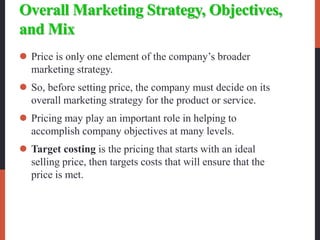Overall Marketing Strategy, Objectives,
and Mix
 Price is only one element of the company’s broader
marketing strategy.
 So, before setting price, the company must decide on its
overall marketing strategy for the product or service.
 Pricing may play an important role in helping to
accomplish company objectives at many levels.
 Target costing is the pricing that starts with an ideal
selling price, then targets costs that will ensure that the
price is met.
 