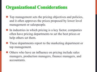 Organizational Considerations
 Top management sets the pricing objectives and policies,
and it often approves the prices proposed by lower level
management or salespeople.
 In industries in which pricing is a key factor, companies
often have pricing departments to set the best prices or
help others set them.
 These departments report to the marketing department or
top management.
 Others who have an influence on pricing include sales
managers, production managers, finance managers, and
accountants.
 