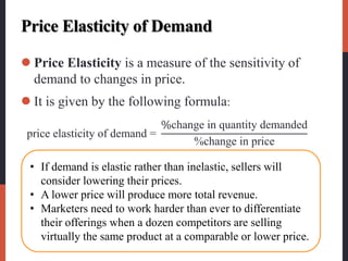 Price Elasticity of Demand
 Price Elasticity is a measure of the sensitivity of
demand to changes in price.
 It is given by the following formula:
price elasticity of demand =
%change in quantity demanded
%change in price
• If demand is elastic rather than inelastic, sellers will
consider lowering their prices.
• A lower price will produce more total revenue.
• Marketers need to work harder than ever to differentiate
their offerings when a dozen competitors are selling
virtually the same product at a comparable or lower price.
 