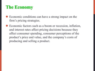 The Economy
 Economic conditions can have a strong impact on the
firm’s pricing strategies.
 Economic factors such as a boom or recession, inflation,
and interest rates affect pricing decisions because they
affect consumer spending, consumer perceptions of the
product’s price and value, and the company’s costs of
producing and selling a product.
 