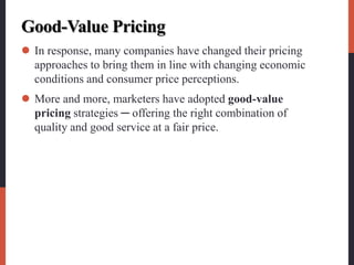 Good-Value Pricing
 In response, many companies have changed their pricing
approaches to bring them in line with changing economic
conditions and consumer price perceptions.
 More and more, marketers have adopted good-value
pricing strategies ─ offering the right combination of
quality and good service at a fair price.
 