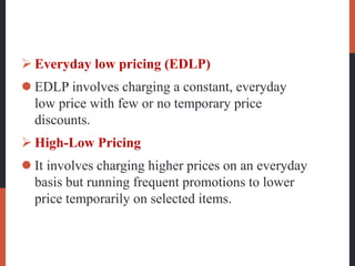  Everyday low pricing (EDLP)
 EDLP involves charging a constant, everyday
low price with few or no temporary price
discounts.
 High-Low Pricing
 It involves charging higher prices on an everyday
basis but running frequent promotions to lower
price temporarily on selected items.
 