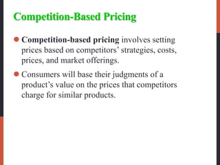 Competition-Based Pricing
 Competition-based pricing involves setting
prices based on competitors’ strategies, costs,
prices, and market offerings.
 Consumers will base their judgments of a
product’s value on the prices that competitors
charge for similar products.
 