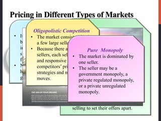 Pricing in Different Types of Markets
 Economists recognize four types of markets, each
presenting a different pricing challenge.
Pure
monopoly
Oligopolistic
competition Monopolistic
competition
Pure
competition
Four types of marketPure Competition
• It consists of many
buyers and sellers trading
in a uniform commodity,
such as wheat, copper, or
financial securities.
• No single buyer or seller
has much effect on the
going market price.
Monopolistic Competition
• It consists of many buyers and
sellers who trade over a range of
prices rather than a single market
price.
• A range of prices occurs because
sellers can differentiate their offers
to buyers.
• Sellers try to develop
differentiated offers for different
customer segments and, in
addition to price, freely use
branding, advertising, and personal
selling to set their offers apart.
Oligopolistic Competition
• The market consists of only
a few large sellers.
• Because there are few
sellers, each seller is alert
and responsive to
competitors’ pricing
strategies and marketing
moves.
Pure Monopoly
• The market is dominated by
one seller.
• The seller may be a
government monopoly, a
private regulated monopoly,
or a private unregulated
monopoly.
 