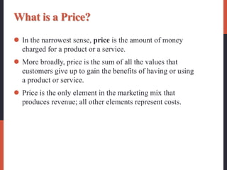 What is a Price?
 In the narrowest sense, price is the amount of money
charged for a product or a service.
 More broadly, price is the sum of all the values that
customers give up to gain the benefits of having or using
a product or service.
 Price is the only element in the marketing mix that
produces revenue; all other elements represent costs.
 