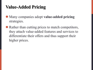 Value-Added Pricing
 Many companies adopt value-added pricing
strategies.
 Rather than cutting prices to match competitors,
they attach value-added features and services to
differentiate their offers and thus support their
higher prices.
 