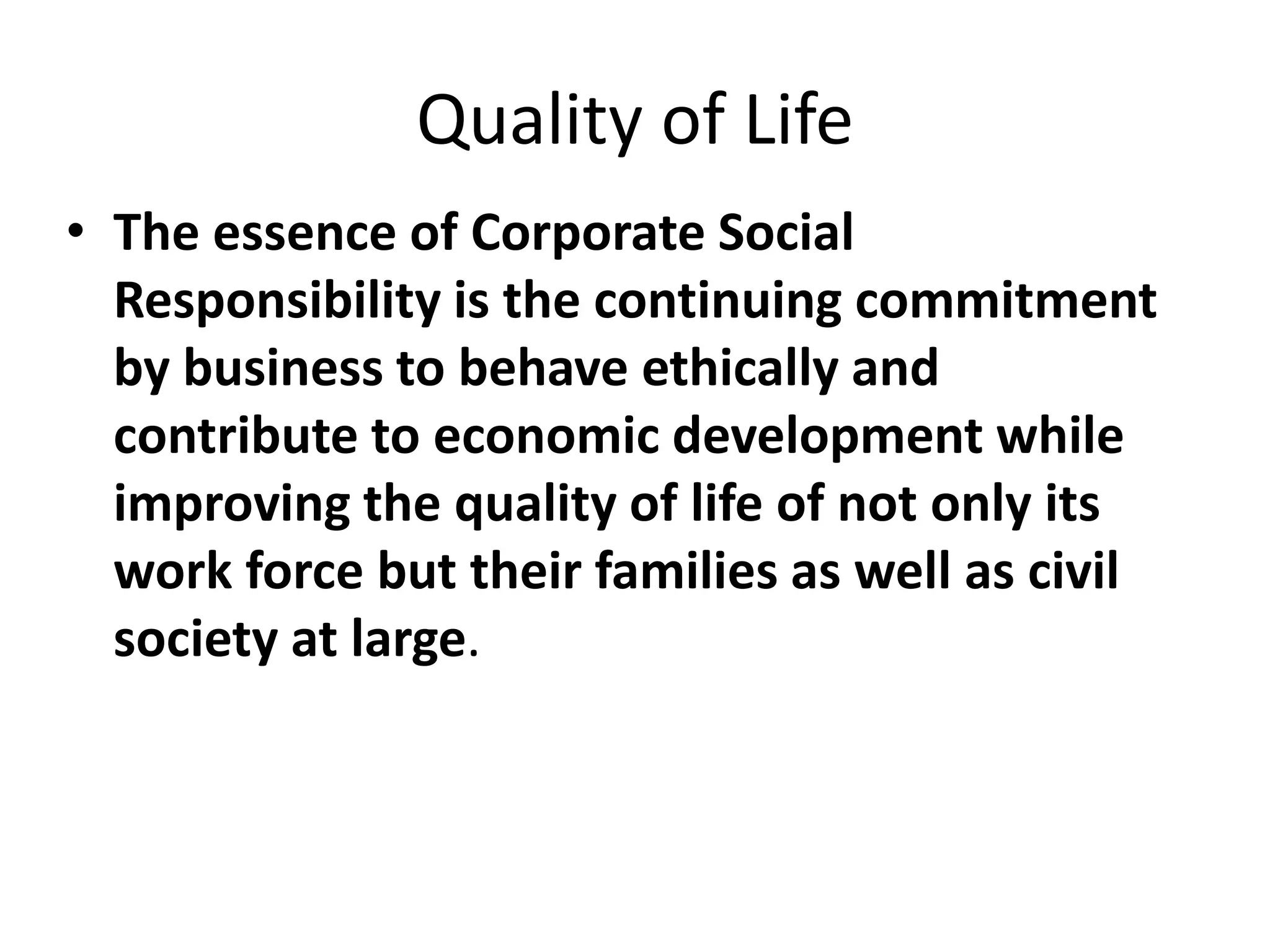 Quality of Life
• The essence of Corporate Social
Responsibility is the continuing commitment
by business to behave ethically and
contribute to economic development while
improving the quality of life of not only its
work force but their families as well as civil
society at large.
 