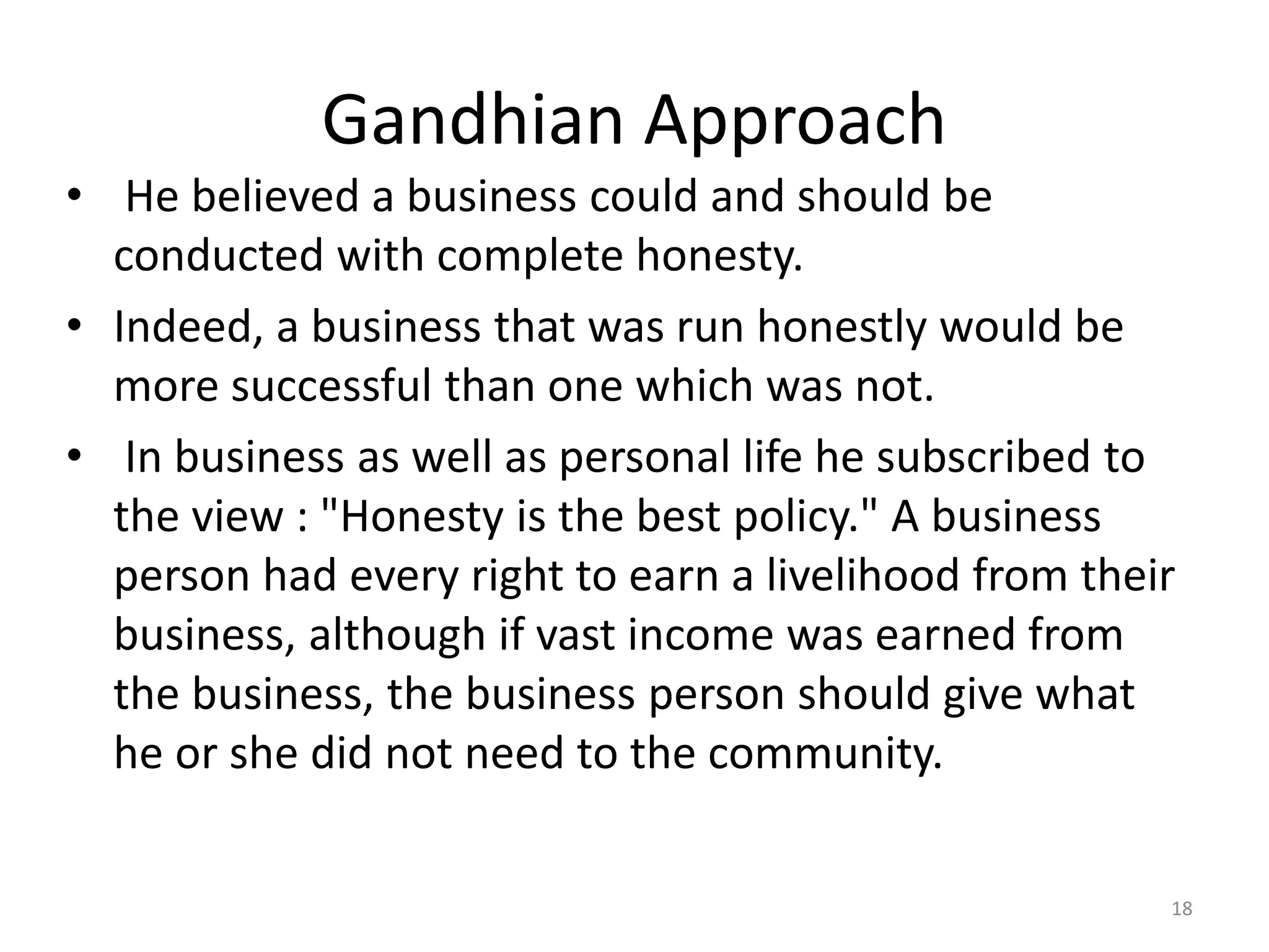 Gandhian Approach
• He believed a business could and should be
conducted with complete honesty.
• Indeed, a business that was run honestly would be
more successful than one which was not.
• In business as well as personal life he subscribed to
the view : "Honesty is the best policy." A business
person had every right to earn a livelihood from their
business, although if vast income was earned from
the business, the business person should give what
he or she did not need to the community.
18
 