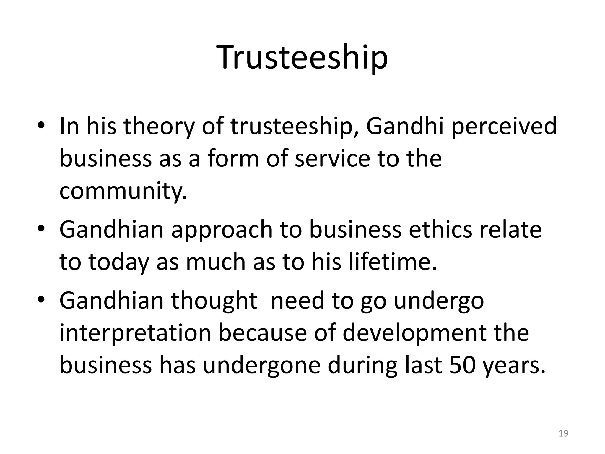 Trusteeship
• In his theory of trusteeship, Gandhi perceived
business as a form of service to the
community.
• Gandhian approach to business ethics relate
to today as much as to his lifetime.
• Gandhian thought need to go undergo
interpretation because of development the
business has undergone during last 50 years.
19
 