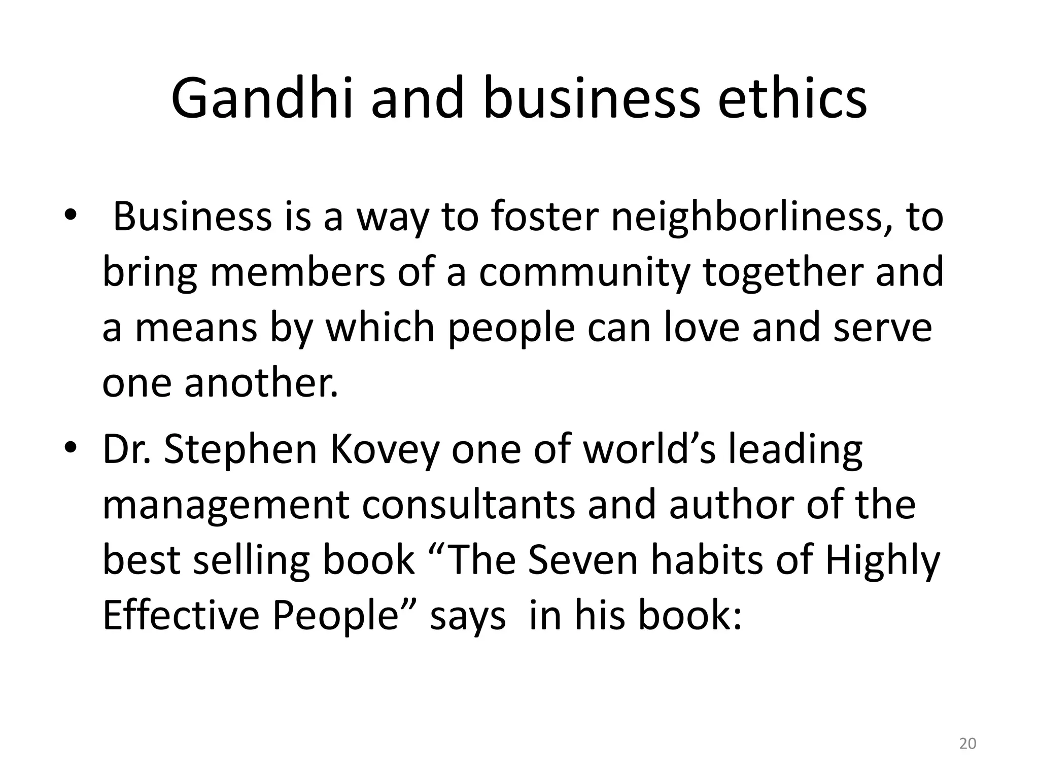 Gandhi and business ethics
• Business is a way to foster neighborliness, to
bring members of a community together and
a means by which people can love and serve
one another.
• Dr. Stephen Kovey one of world’s leading
management consultants and author of the
best selling book “The Seven habits of Highly
Effective People” says in his book:
20
 