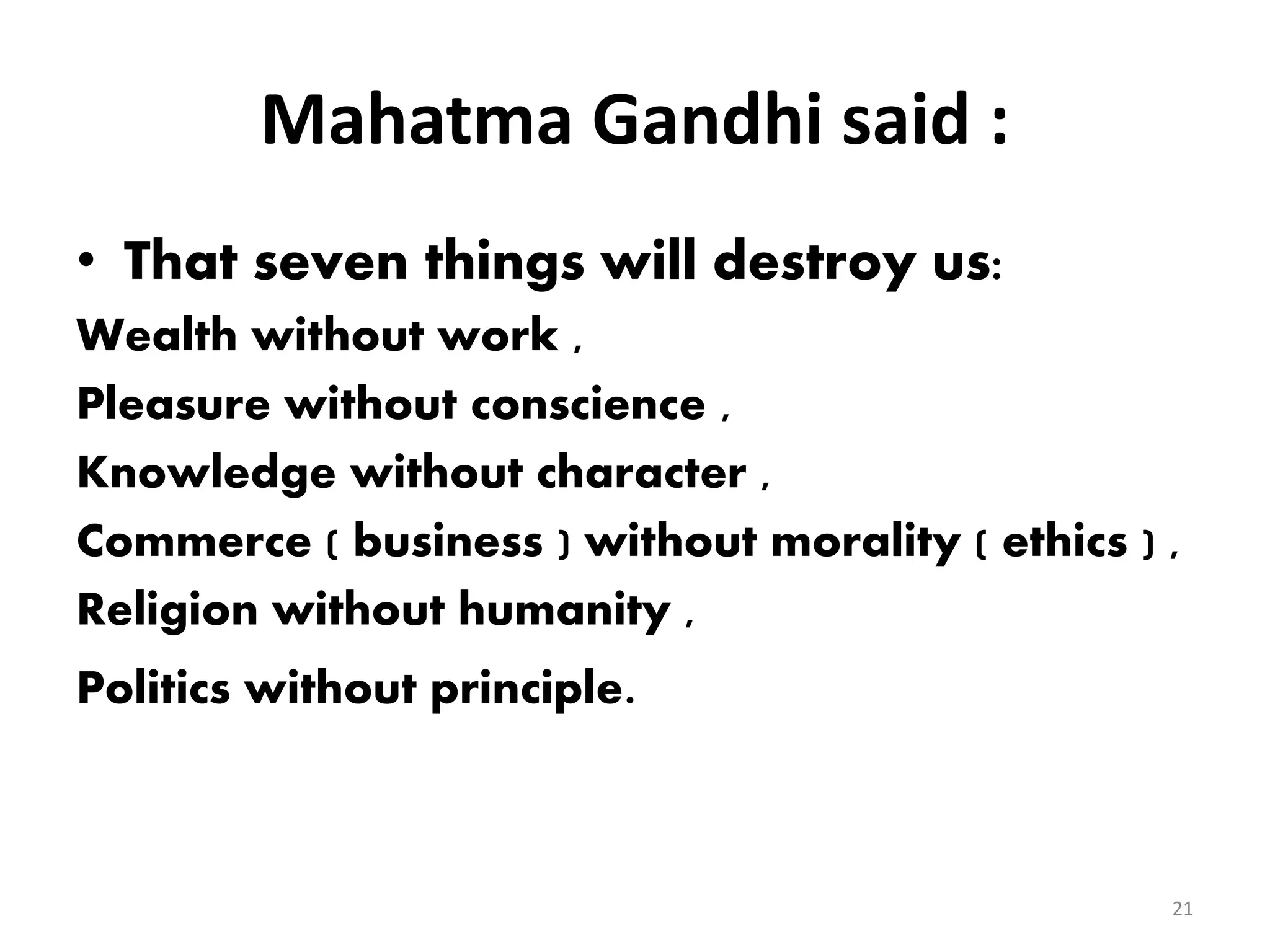 Mahatma Gandhi said :
• That seven things will destroy us:
Wealth without work ,
Pleasure without conscience ,
Knowledge without character ,
Commerce ( business ) without morality ( ethics ) ,
Religion without humanity ,
Politics without principle.
21
 