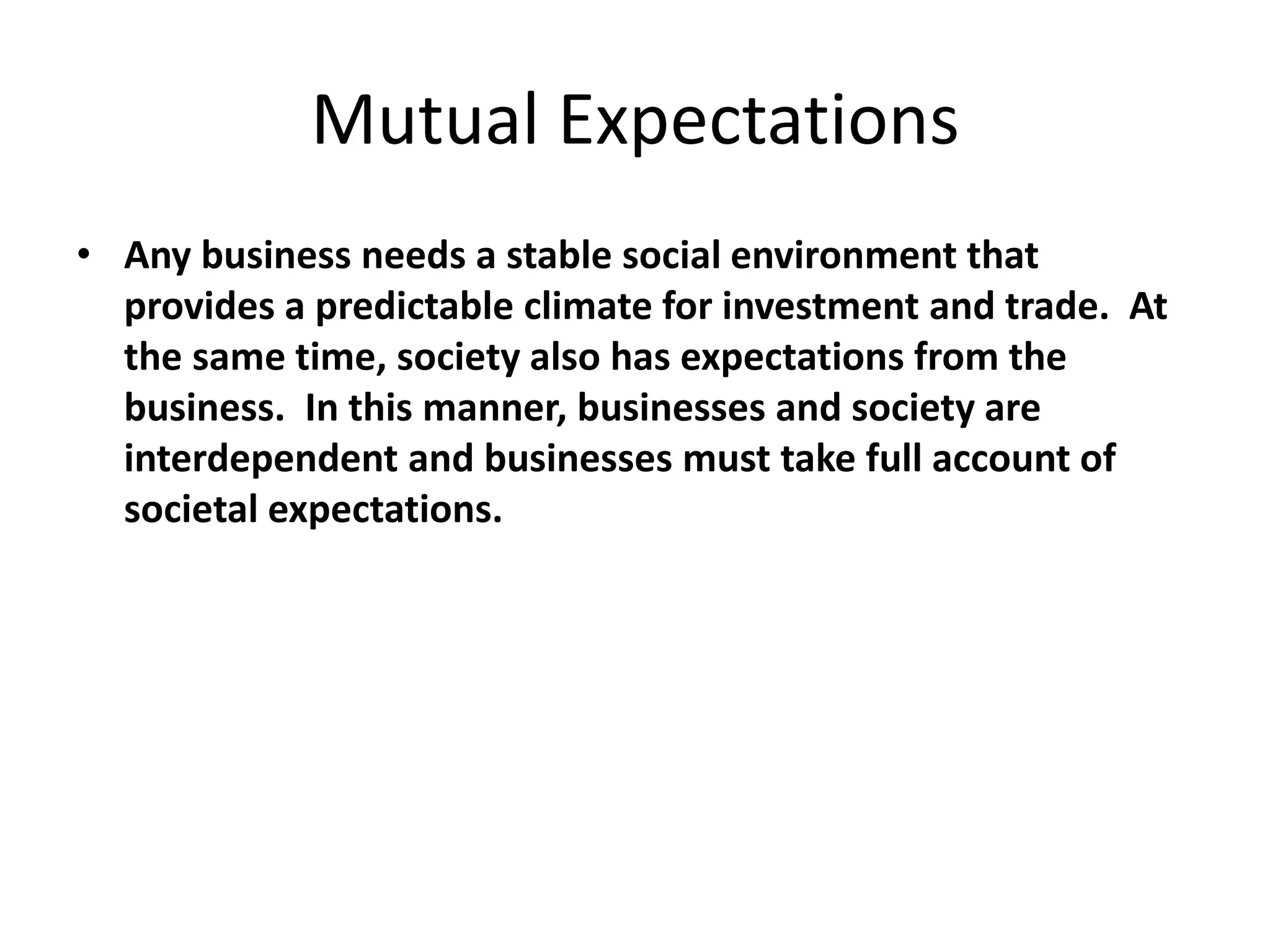 Mutual Expectations
• Any business needs a stable social environment that
provides a predictable climate for investment and trade. At
the same time, society also has expectations from the
business. In this manner, businesses and society are
interdependent and businesses must take full account of
societal expectations.
 