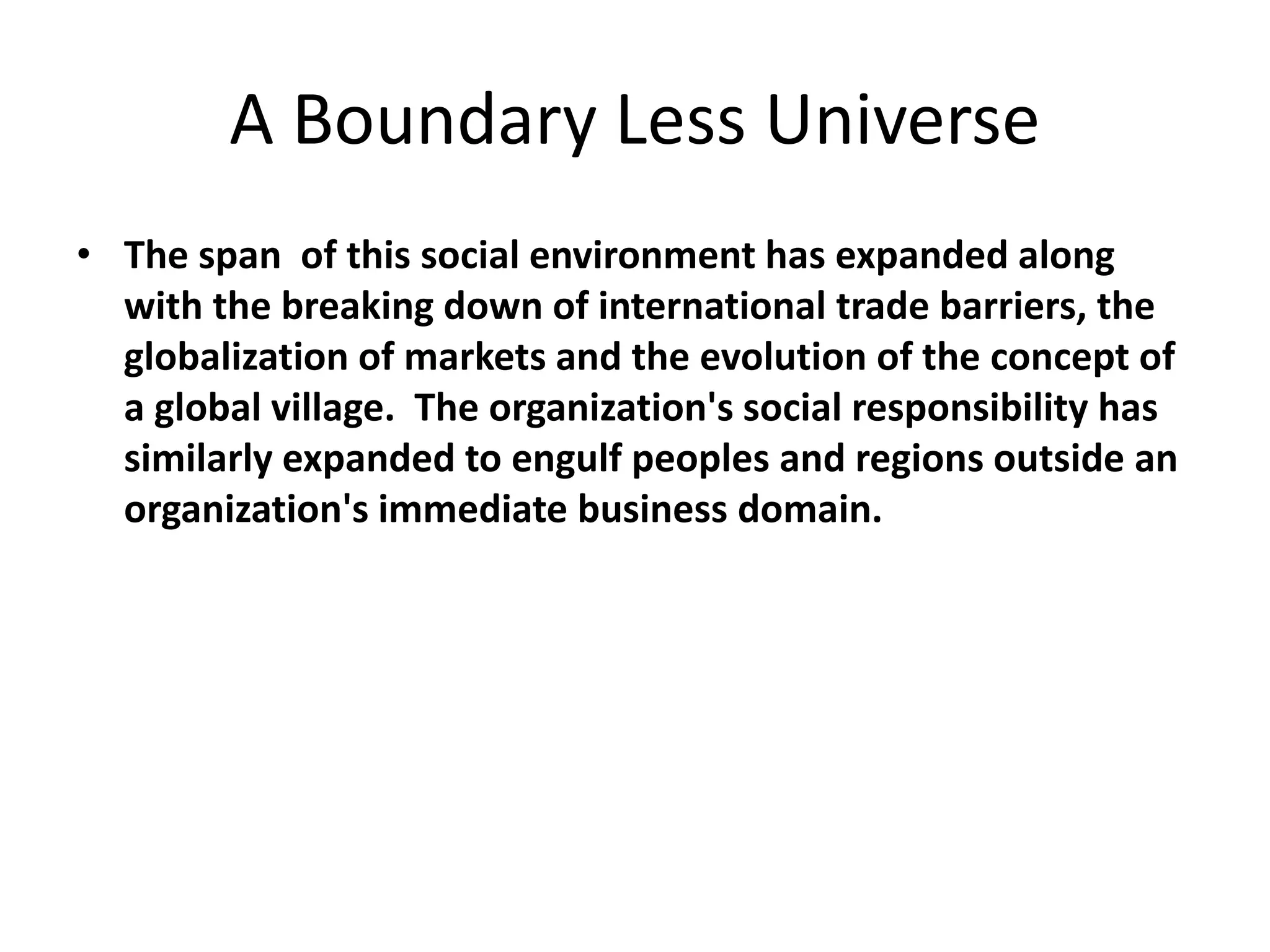 A Boundary Less Universe
• The span of this social environment has expanded along
with the breaking down of international trade barriers, the
globalization of markets and the evolution of the concept of
a global village. The organization's social responsibility has
similarly expanded to engulf peoples and regions outside an
organization's immediate business domain.
 