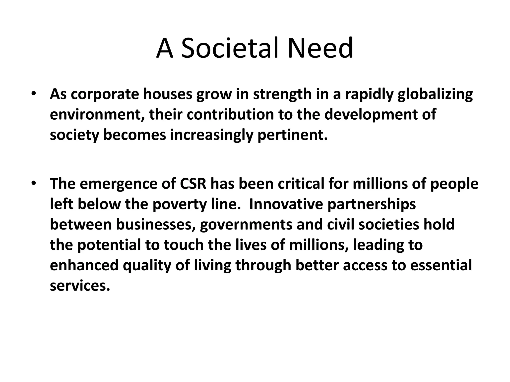A Societal Need
• As corporate houses grow in strength in a rapidly globalizing
environment, their contribution to the development of
society becomes increasingly pertinent.
• The emergence of CSR has been critical for millions of people
left below the poverty line. Innovative partnerships
between businesses, governments and civil societies hold
the potential to touch the lives of millions, leading to
enhanced quality of living through better access to essential
services.
 