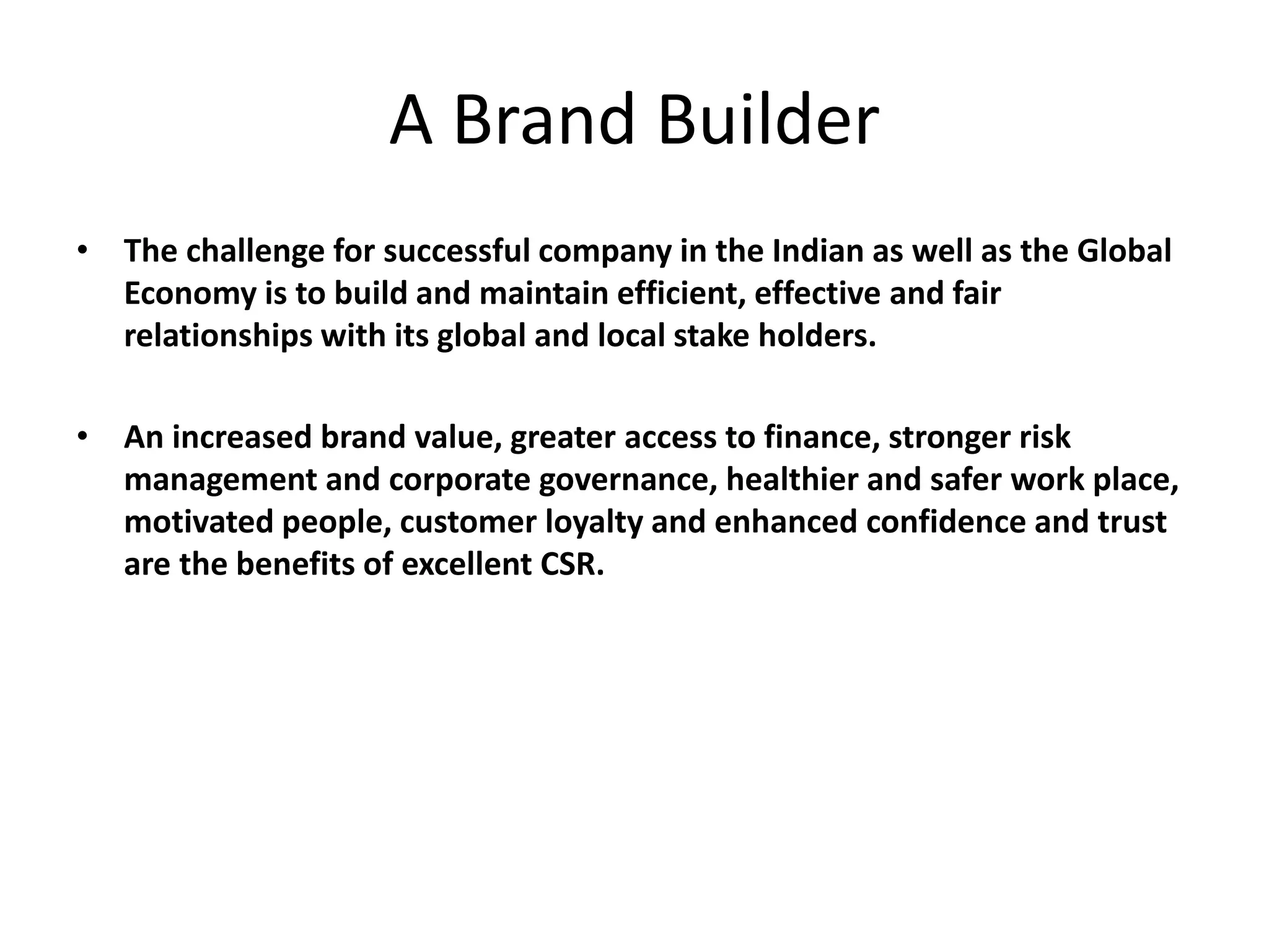 A Brand Builder
• The challenge for successful company in the Indian as well as the Global
Economy is to build and maintain efficient, effective and fair
relationships with its global and local stake holders.
• An increased brand value, greater access to finance, stronger risk
management and corporate governance, healthier and safer work place,
motivated people, customer loyalty and enhanced confidence and trust
are the benefits of excellent CSR.
 