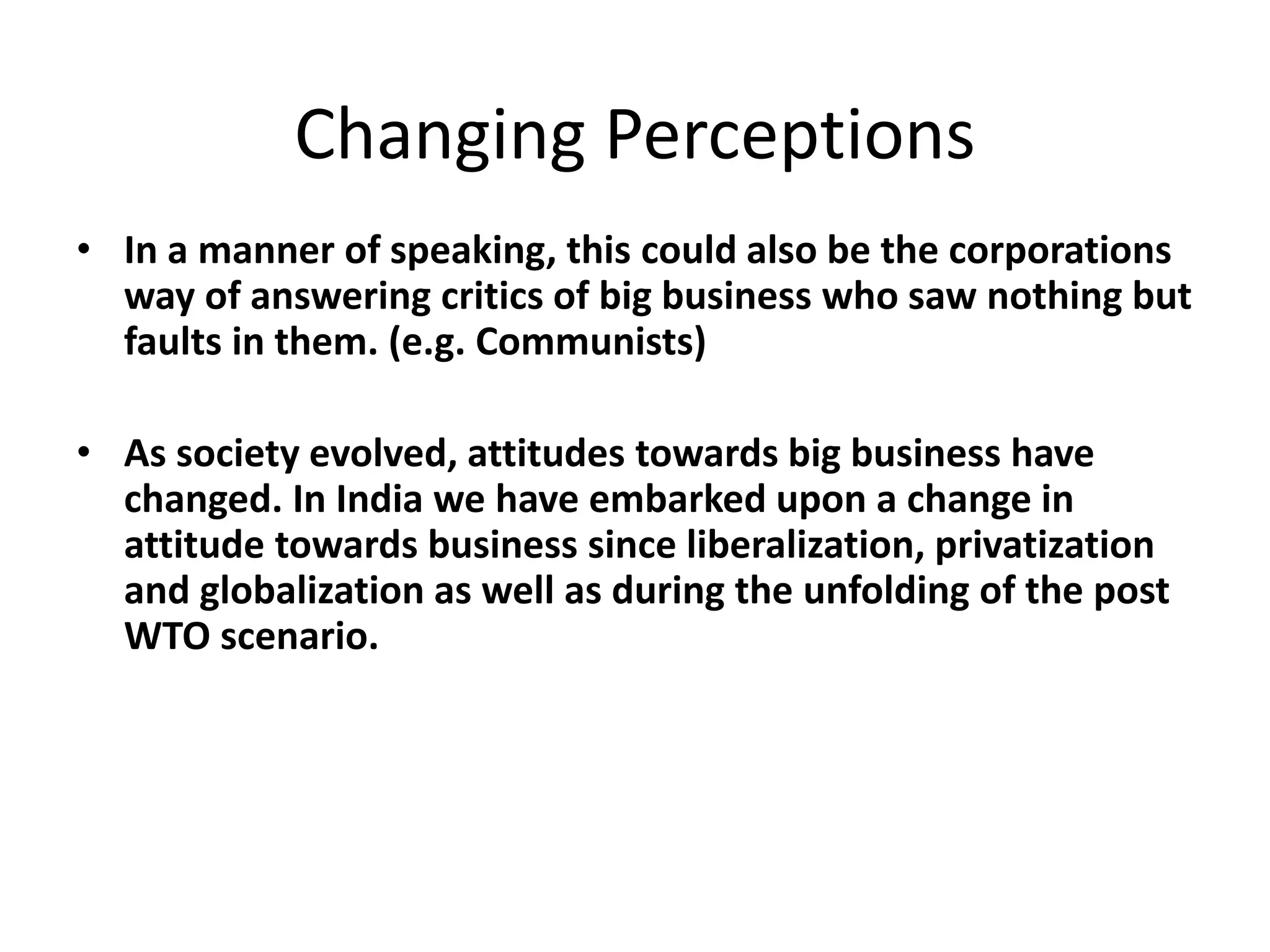 Changing Perceptions
• In a manner of speaking, this could also be the corporations
way of answering critics of big business who saw nothing but
faults in them. (e.g. Communists)
• As society evolved, attitudes towards big business have
changed. In India we have embarked upon a change in
attitude towards business since liberalization, privatization
and globalization as well as during the unfolding of the post
WTO scenario.
 
