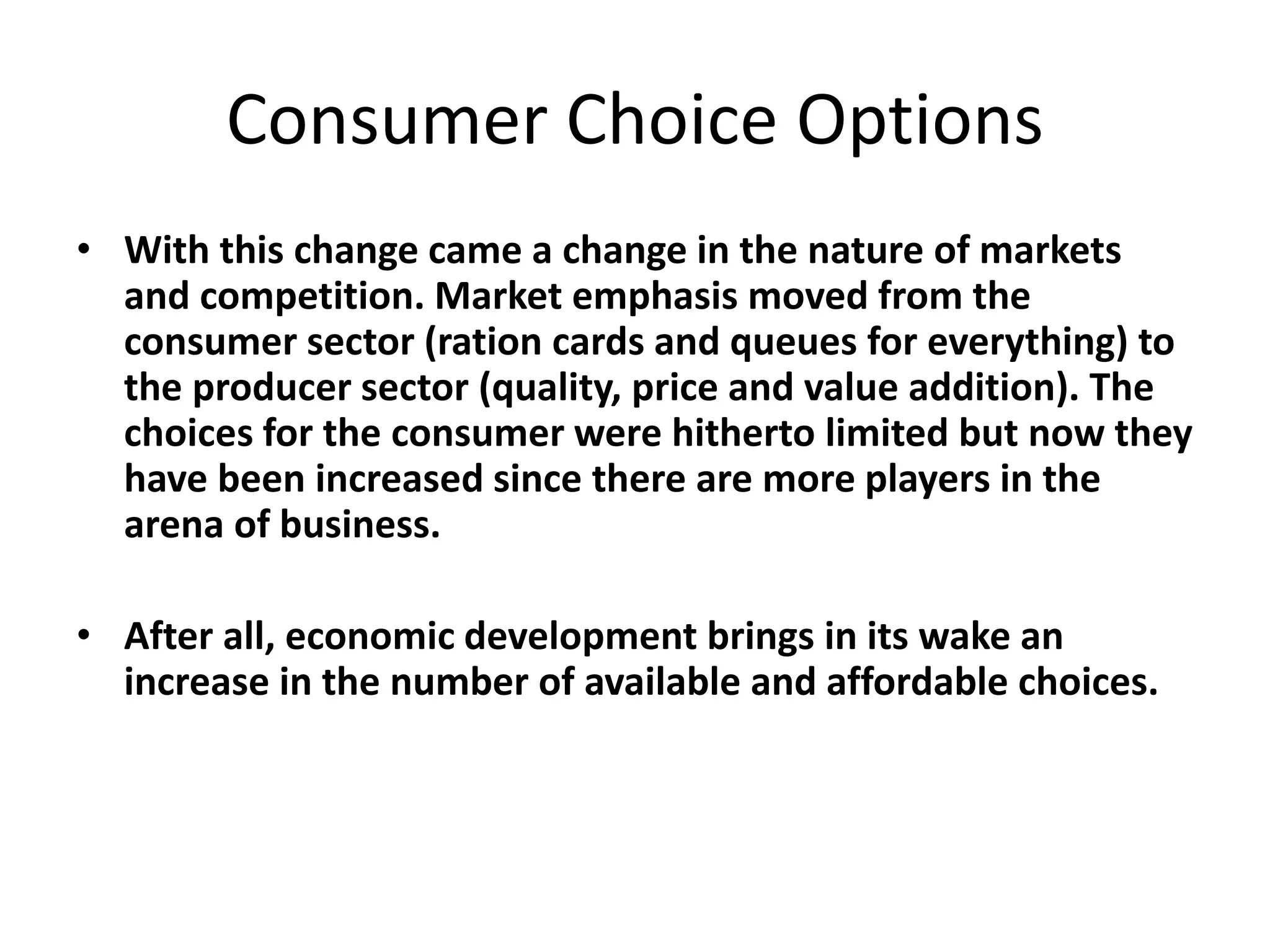 Consumer Choice Options
• With this change came a change in the nature of markets
and competition. Market emphasis moved from the
consumer sector (ration cards and queues for everything) to
the producer sector (quality, price and value addition). The
choices for the consumer were hitherto limited but now they
have been increased since there are more players in the
arena of business.
• After all, economic development brings in its wake an
increase in the number of available and affordable choices.
 