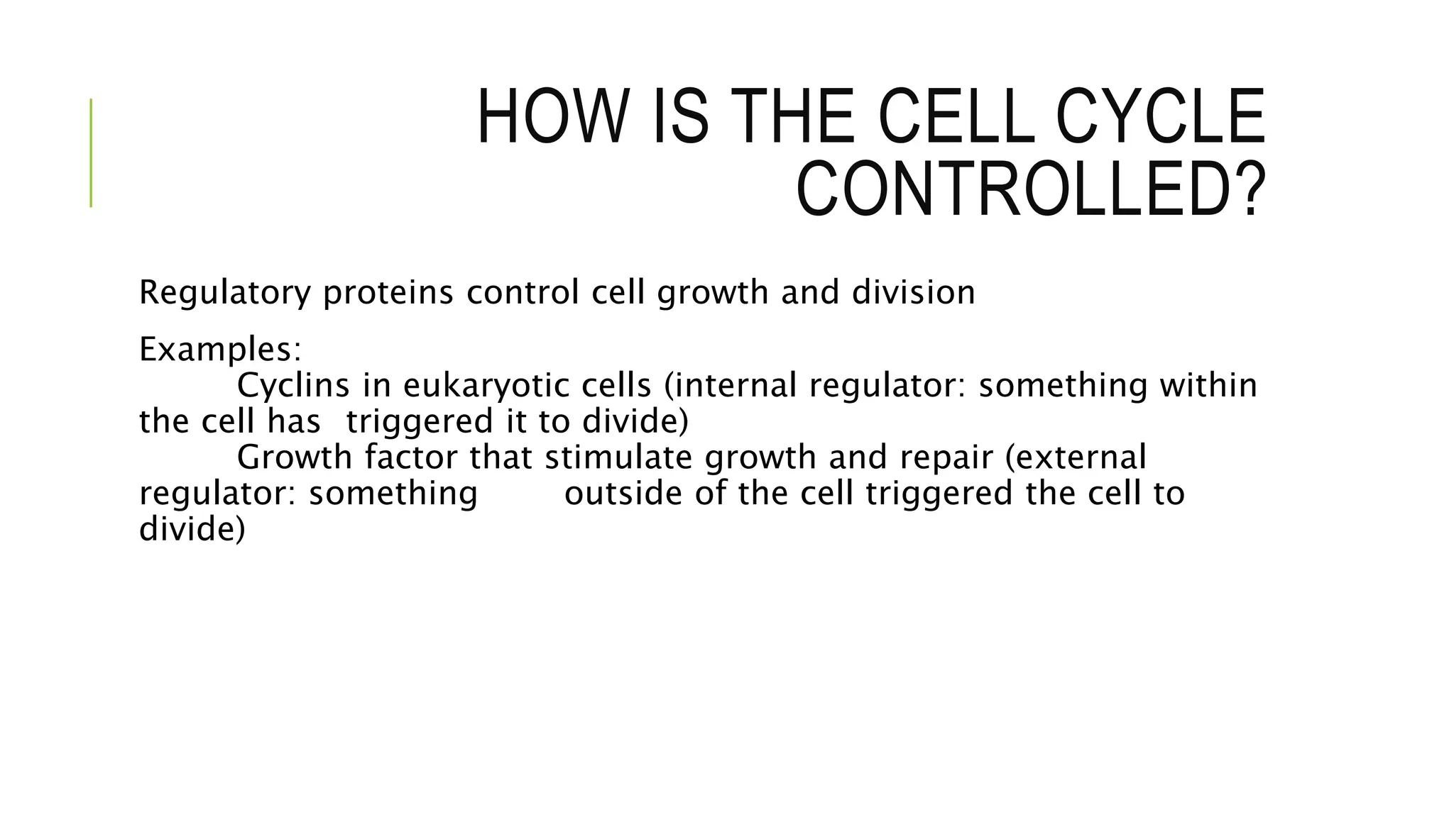 HOW IS THE CELL CYCLE
CONTROLLED?
Regulatory proteins control cell growth and division
Examples:
Cyclins in eukaryotic cells (internal regulator: something within
the cell has triggered it to divide)
Growth factor that stimulate growth and repair (external
regulator: something outside of the cell triggered the cell to
divide)
 