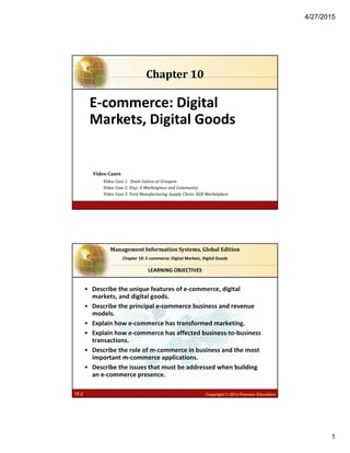 4/27/2015
1
6.1 Copyright © 2014 Pearson Educationpublishing as Prentice Hall
E‐commerce: Digital 
Markets, Digital Goods
Chapter	10
Video	Cases
Video	Case	1:		Deals	Galore	at	Groupon	
Video	Case	2:	Etsy:	A	Marketplace	and	Community
Video	Case	3:	Ford	Manufacturing	Supply	Chain:	B2B	Marketplace	
6.2 Copyright © 2013 Pearson Education, Inc. publishing a
Management	Information	Systems,	Global	Edition
Chapter 6: Foundations of Business Intelligence
10.2 Copyright © 2014 Pearson Education
Management	Information	Systems,	Global	Edition
Chapter 10: E‐commerce: Digital Markets, Digital Goods
• Describe the unique features of e‐commerce, digital 
markets, and digital goods.
• Describe the principal e‐commerce business and revenue 
models.
• Explain how e‐commerce has transformed marketing.
• Explain how e‐commerce has affected business‐to‐business 
transactions.
• Describe the role of m‐commerce in business and the most 
important m‐commerce applications.
• Describe the issues that must be addressed when building 
an e‐commerce presence.
LEARNING OBJECTIVES
 
