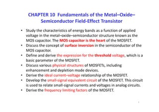 CHAPTER 10  Fundamentals of the Metal–Oxide–
Semiconductor Field‐Effect Transistor
• Study the characteristics of energy bands as a function of applied 
voltage in the metal–oxide–semiconductor structure known as the 
MOS capacitor. The MOS capacitor is the heart of the MOSFET.
• Discuss the concept of surface inversion in the semiconductor of the 
MOS capacitor.
• Define and derive the expression for the threshold voltage, which is a 
basic parameter of the MOSFET.
• Discuss various physical structures of MOSFETs, including 
enhancement and depletion mode devices.
• Derive the ideal current–voltage relationship of the MOSFET.
• Develop the small‐signal equivalent circuit of the MOSFET. This circuit 
is used to relate small‐signal currents and voltages in analog circuits.
• Derive the frequency limiting factors of the MOSFET.
1
 