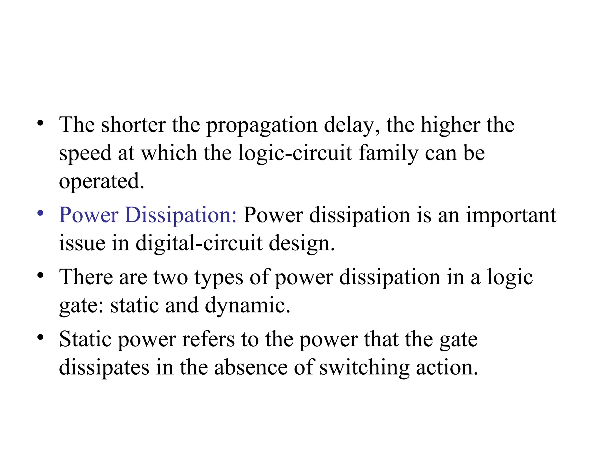 • The shorter the propagation delay, the higher the
speed at which the logic-circuit family can be
operated.
• Power Dissipation: Power dissipation is an important
issue in digital-circuit design.
• There are two types of power dissipation in a logic
gate: static and dynamic.
• Static power refers to the power that the gate
dissipates in the absence of switching action.
 