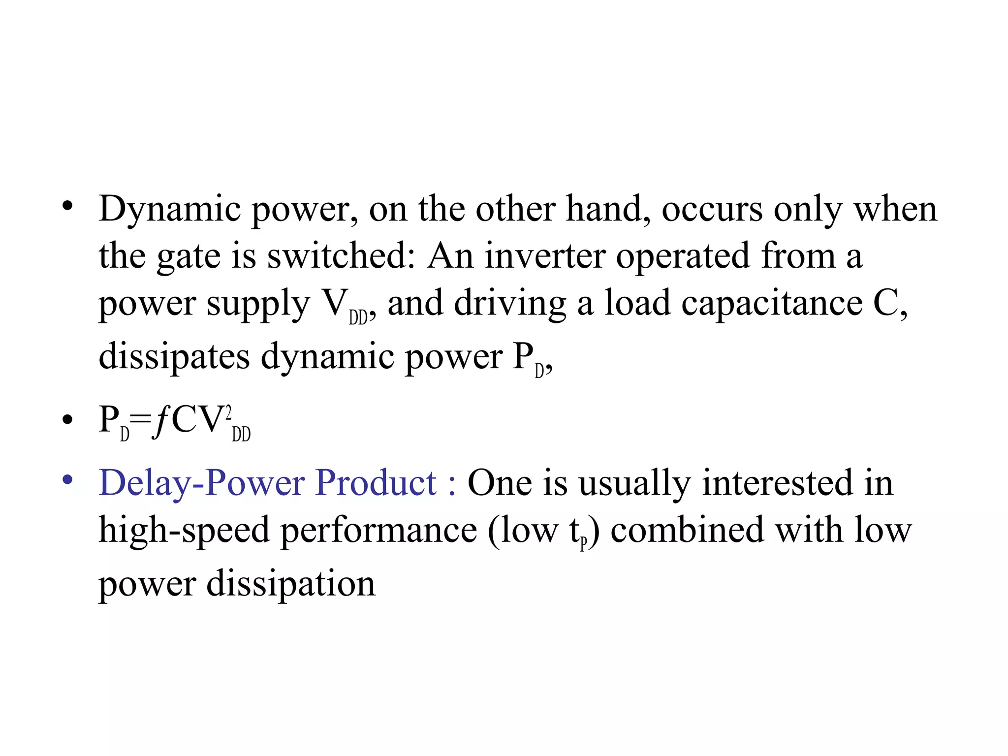 • Dynamic power, on the other hand, occurs only when
the gate is switched: An inverter operated from a
power supply VDD, and driving a load capacitance C,
dissipates dynamic power PD,
• PD=ƒCV2
DD
• Delay-Power Product : One is usually interested in
high-speed performance (low tP) combined with low
power dissipation
 