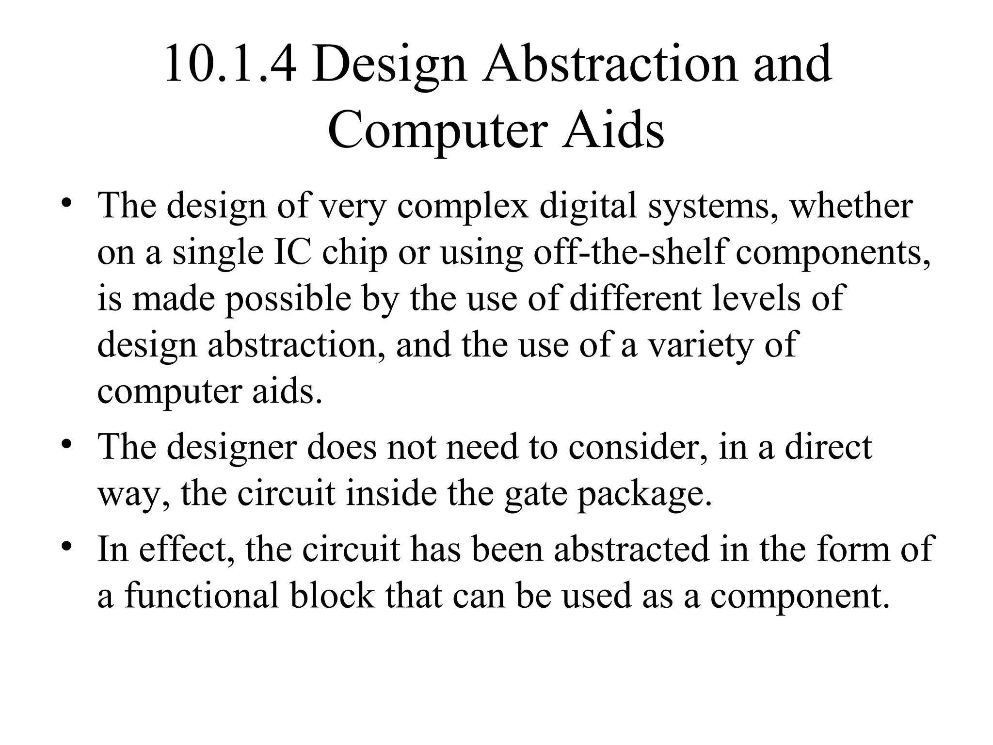 10.1.4 Design Abstraction and
Computer Aids
• The design of very complex digital systems, whether
on a single IC chip or using off-the-shelf components,
is made possible by the use of different levels of
design abstraction, and the use of a variety of
computer aids.
• The designer does not need to consider, in a direct
way, the circuit inside the gate package.
• In effect, the circuit has been abstracted in the form of
a functional block that can be used as a component.
 