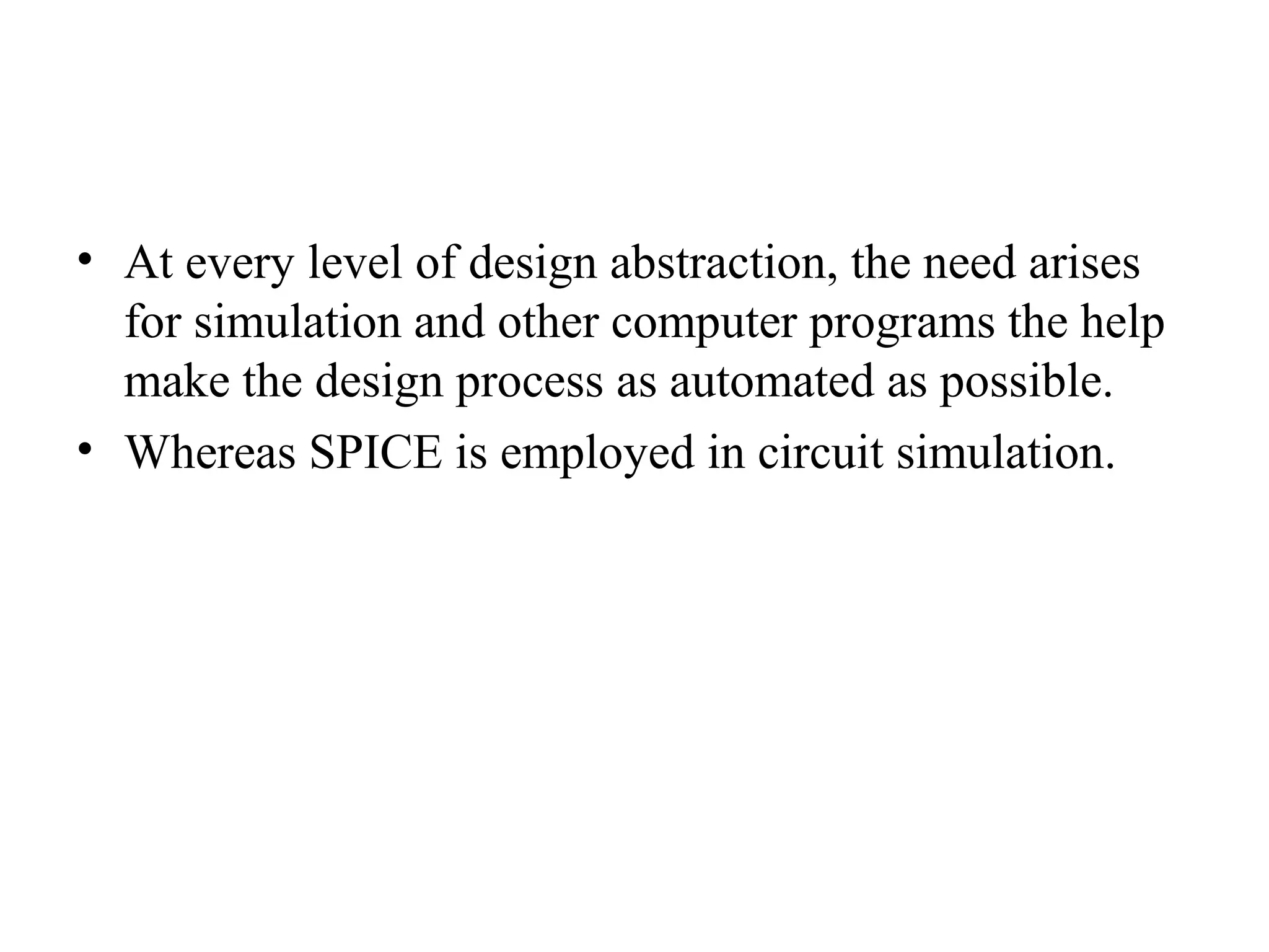 • At every level of design abstraction, the need arises
for simulation and other computer programs the help
make the design process as automated as possible.
• Whereas SPICE is employed in circuit simulation.
 