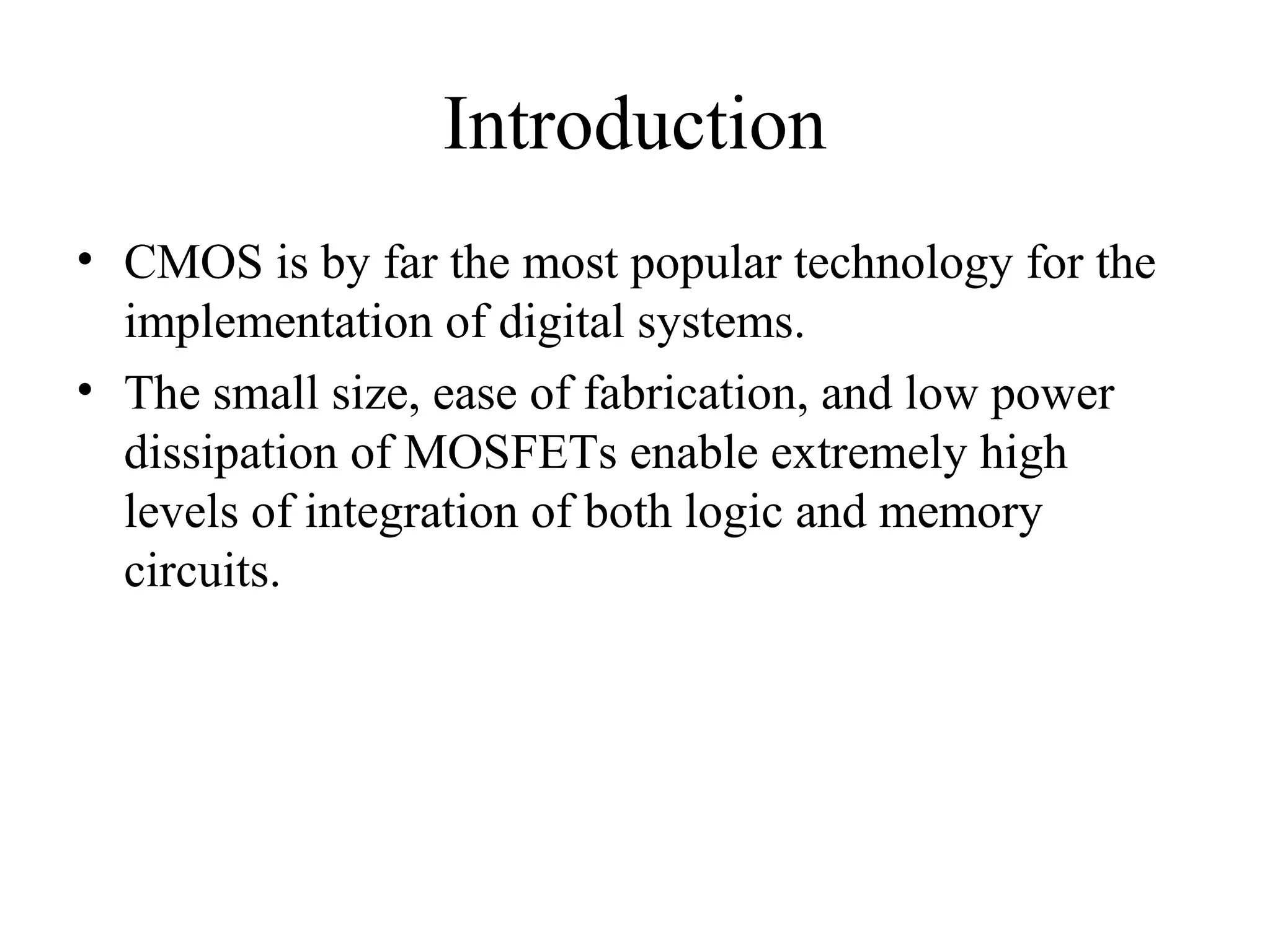 Introduction
• CMOS is by far the most popular technology for the
implementation of digital systems.
• The small size, ease of fabrication, and low power
dissipation of MOSFETs enable extremely high
levels of integration of both logic and memory
circuits.
 