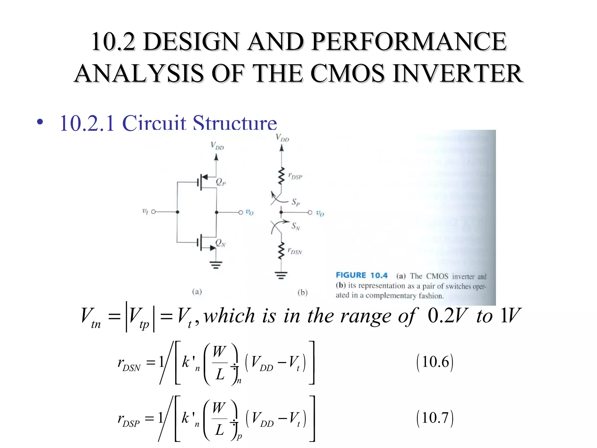 10.2 DESIGN AND PERFORMANCE10.2 DESIGN AND PERFORMANCE
ANALYSIS OF THE CMOS INVERTERANALYSIS OF THE CMOS INVERTER
• 10.2.1 Circuit Structure
, 0.2 1tn tp tV V V which is in the range of V to V= =
( ) ( )1 ' 10.6DSN n DD t
n
W
r k V V
L
  
= − ÷ 
  
( ) ( )1 ' 10.7DSP n DD t
p
W
r k V V
L
  
= −  ÷
  
 