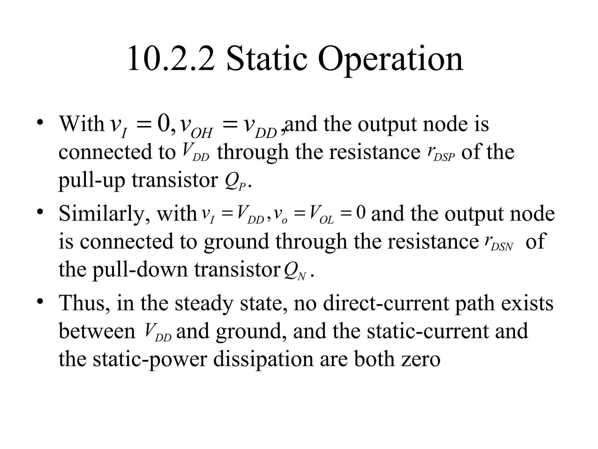 10.2.2 Static Operation
• With and the output node is
connected to through the resistance of the
pull-up transistor .
• Similarly, with and the output node
is connected to ground through the resistance of
the pull-down transistor .
• Thus, in the steady state, no direct-current path exists
between and ground, and the static-current and
the static-power dissipation are both zero
0, ,I OH DDv v v= =
DDV DSPr
PQ
, 0I DD o OLv V v V= = =
DSNr
NQ
DDV
 