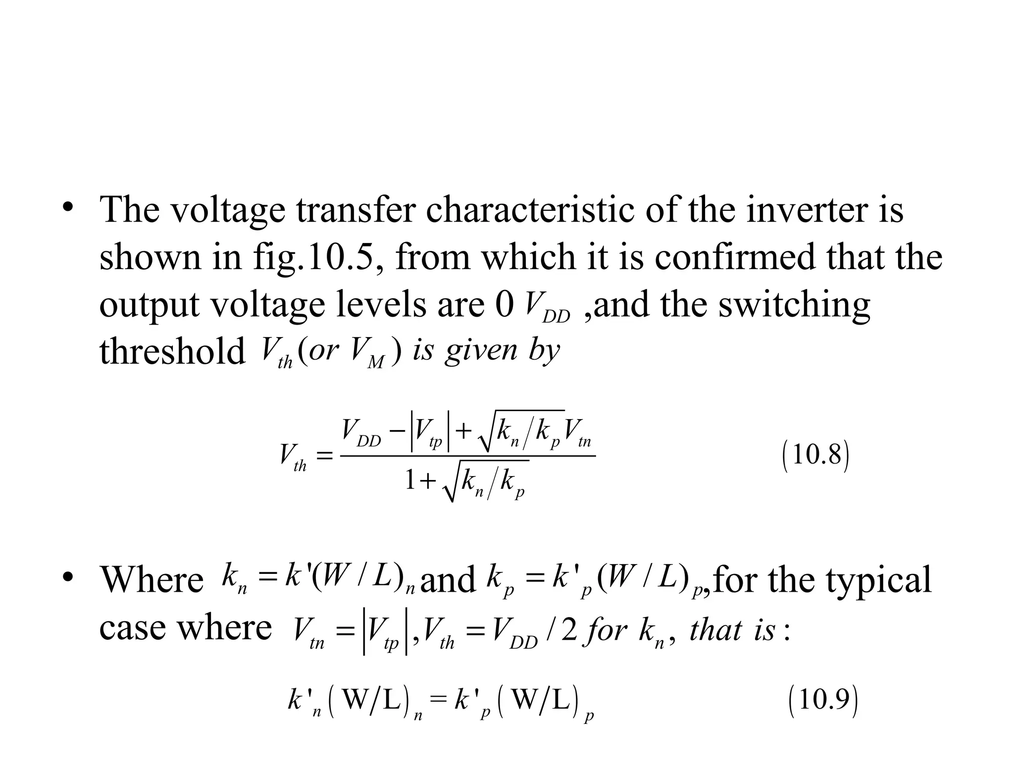 • The voltage transfer characteristic of the inverter is
shown in fig.10.5, from which it is confirmed that the
output voltage levels are 0 ,and the switching
threshold
• Where and ,for the typical
case where
DDV
( )th MV or V is given by
'( / )n nk k W L= ' ( / )p p pk k W L=
, / 2 , :tn tp th DD nV V V V for k that is= =
( )10.8
1
DD tp n p tn
th
n p
V V k k V
V
k k
− +
=
+
( ) ( ) ( )' W L = ' W L 10.9n pn p
k k
 