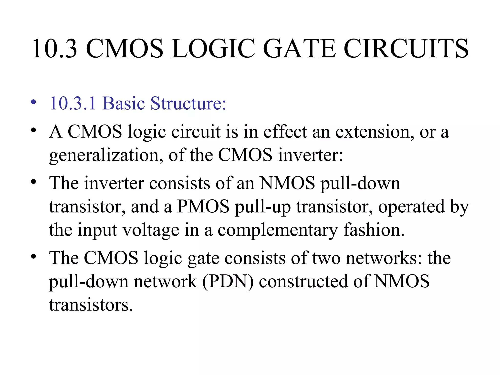 10.3 CMOS LOGIC GATE CIRCUITS
• 10.3.1 Basic Structure:
• A CMOS logic circuit is in effect an extension, or a
generalization, of the CMOS inverter:
• The inverter consists of an NMOS pull-down
transistor, and a PMOS pull-up transistor, operated by
the input voltage in a complementary fashion.
• The CMOS logic gate consists of two networks: the
pull-down network (PDN) constructed of NMOS
transistors.
 