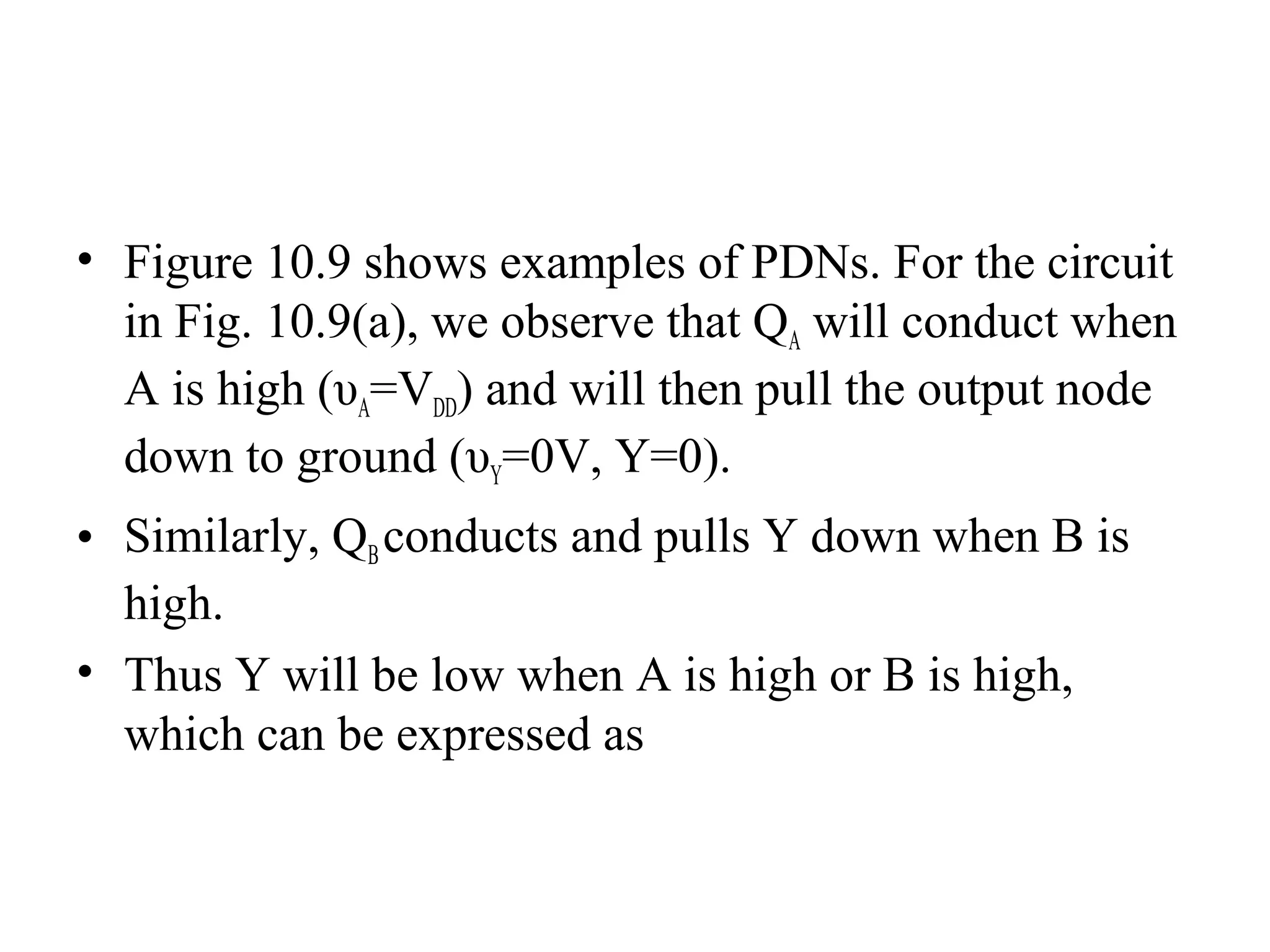 • Figure 10.9 shows examples of PDNs. For the circuit
in Fig. 10.9(a), we observe that QA will conduct when
A is high (υA=VDD) and will then pull the output node
down to ground (υY=0V, Y=0).
• Similarly, QBconducts and pulls Y down when B is
high.
• Thus Y will be low when A is high or B is high,
which can be expressed as
 