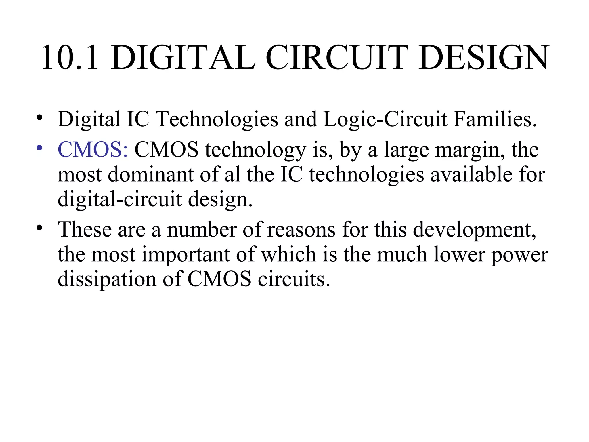 10.1 DIGITAL CIRCUIT DESIGN
• Digital IC Technologies and Logic-Circuit Families.
• CMOS: CMOS technology is, by a large margin, the
most dominant of al the IC technologies available for
digital-circuit design.
• These are a number of reasons for this development,
the most important of which is the much lower power
dissipation of CMOS circuits.
 