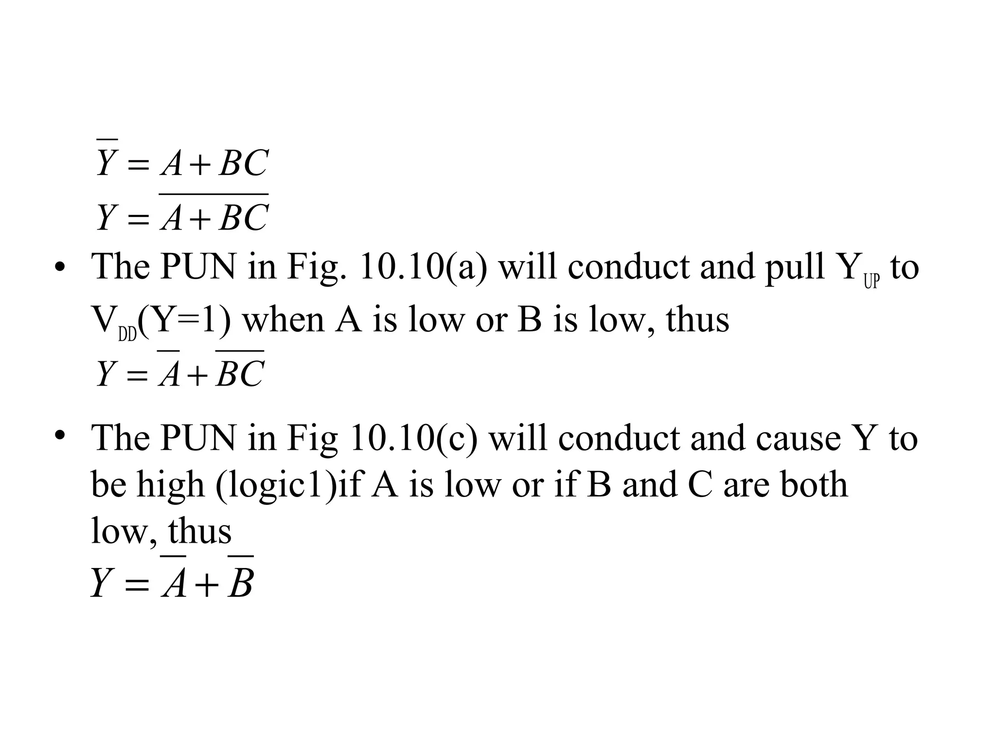 BAY +=
• The PUN in Fig. 10.10(a) will conduct and pull YUP to
VDD(Y=1) when A is low or B is low, thus
• The PUN in Fig 10.10(c) will conduct and cause Y to
be high (logic1)if A is low or if B and C are both
low, thus
BCAY +=
BCAY +=
BCAY +=
 