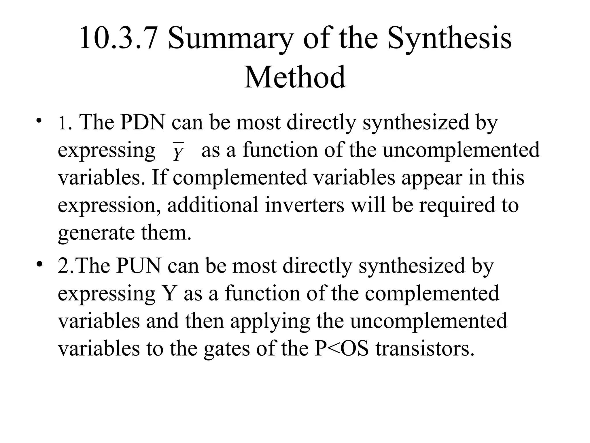10.3.7 Summary of the Synthesis
Method
• 1. The PDN can be most directly synthesized by
expressing as a function of the uncomplemented
variables. If complemented variables appear in this
expression, additional inverters will be required to
generate them.
• 2.The PUN can be most directly synthesized by
expressing Y as a function of the complemented
variables and then applying the uncomplemented
variables to the gates of the P<OS transistors.
Y
 