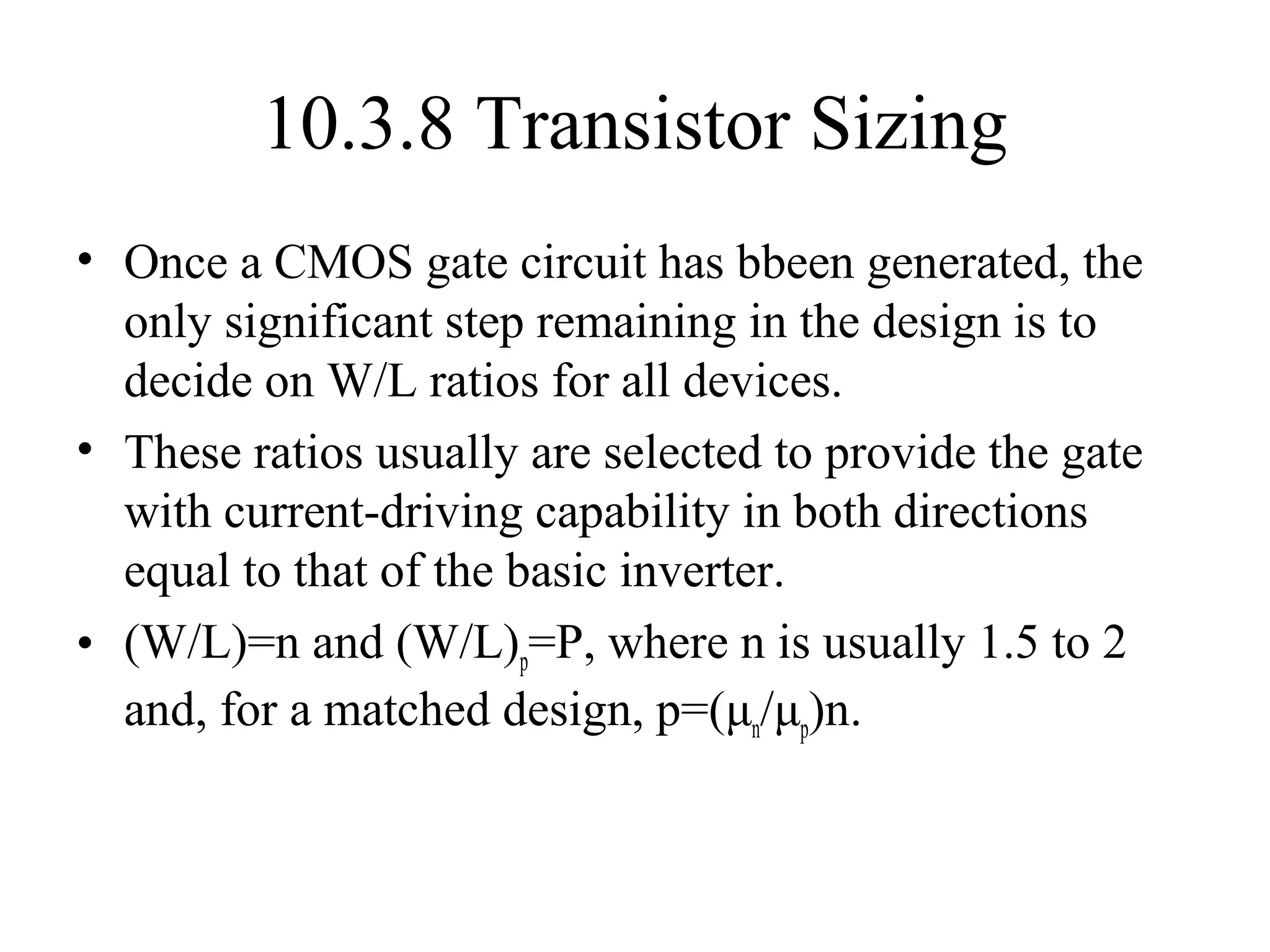 10.3.8 Transistor Sizing
• Once a CMOS gate circuit has bbeen generated, the
only significant step remaining in the design is to
decide on W/L ratios for all devices.
• These ratios usually are selected to provide the gate
with current-driving capability in both directions
equal to that of the basic inverter.
• (W/L)=n and (W/L)p=P, where n is usually 1.5 to 2
and, for a matched design, p=(μn/μp)n.
 