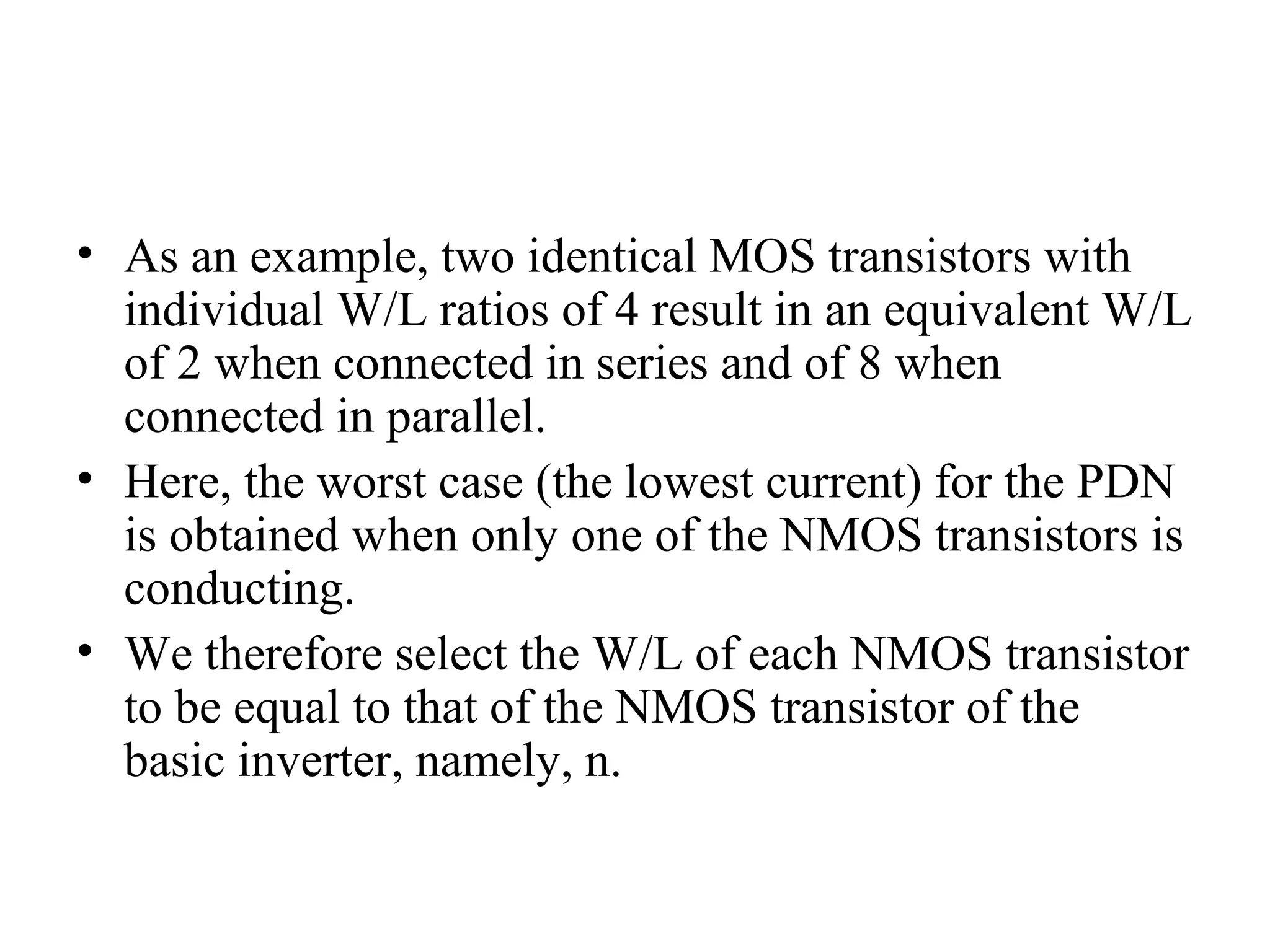 • As an example, two identical MOS transistors with
individual W/L ratios of 4 result in an equivalent W/L
of 2 when connected in series and of 8 when
connected in parallel.
• Here, the worst case (the lowest current) for the PDN
is obtained when only one of the NMOS transistors is
conducting.
• We therefore select the W/L of each NMOS transistor
to be equal to that of the NMOS transistor of the
basic inverter, namely, n.
 