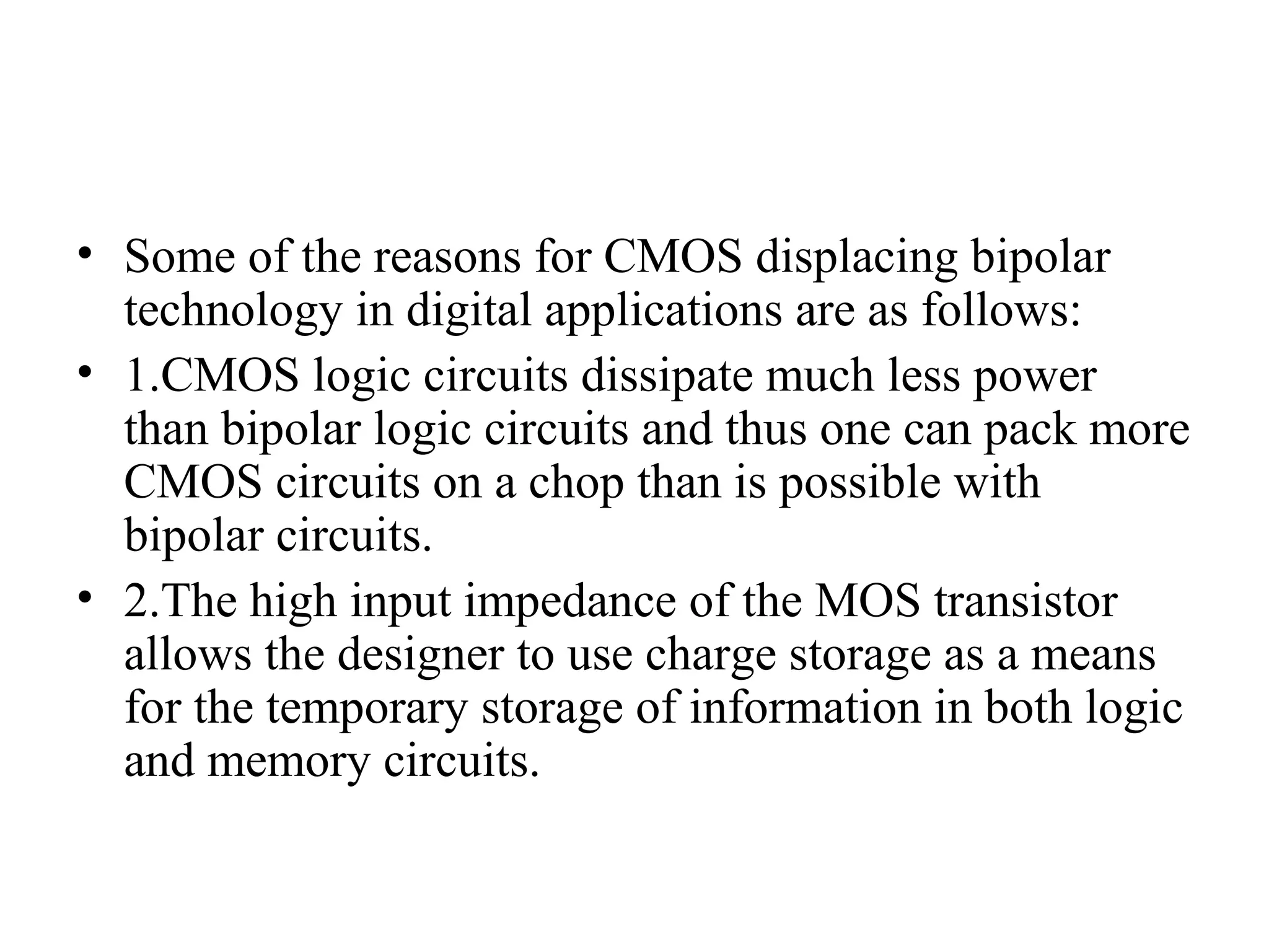 • Some of the reasons for CMOS displacing bipolar
technology in digital applications are as follows:
• 1.CMOS logic circuits dissipate much less power
than bipolar logic circuits and thus one can pack more
CMOS circuits on a chop than is possible with
bipolar circuits.
• 2.The high input impedance of the MOS transistor
allows the designer to use charge storage as a means
for the temporary storage of information in both logic
and memory circuits.
 