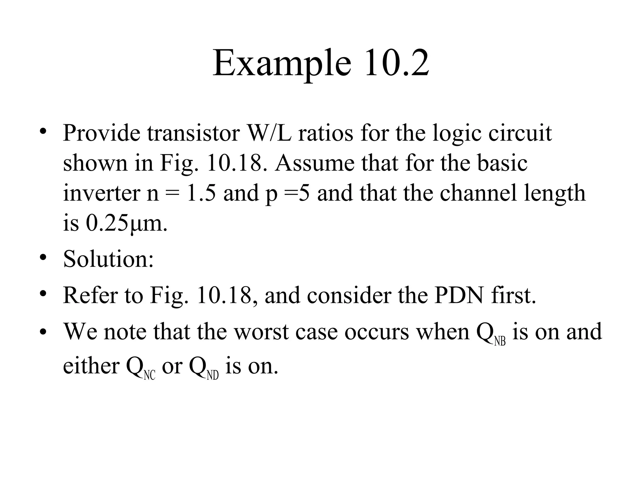 Example 10.2
• Provide transistor W/L ratios for the logic circuit
shown in Fig. 10.18. Assume that for the basic
inverter n = 1.5 and p =5 and that the channel length
is 0.25μm.
• Solution:
• Refer to Fig. 10.18, and consider the PDN first.
• We note that the worst case occurs when QNB is on and
either QNC or QND is on.
 