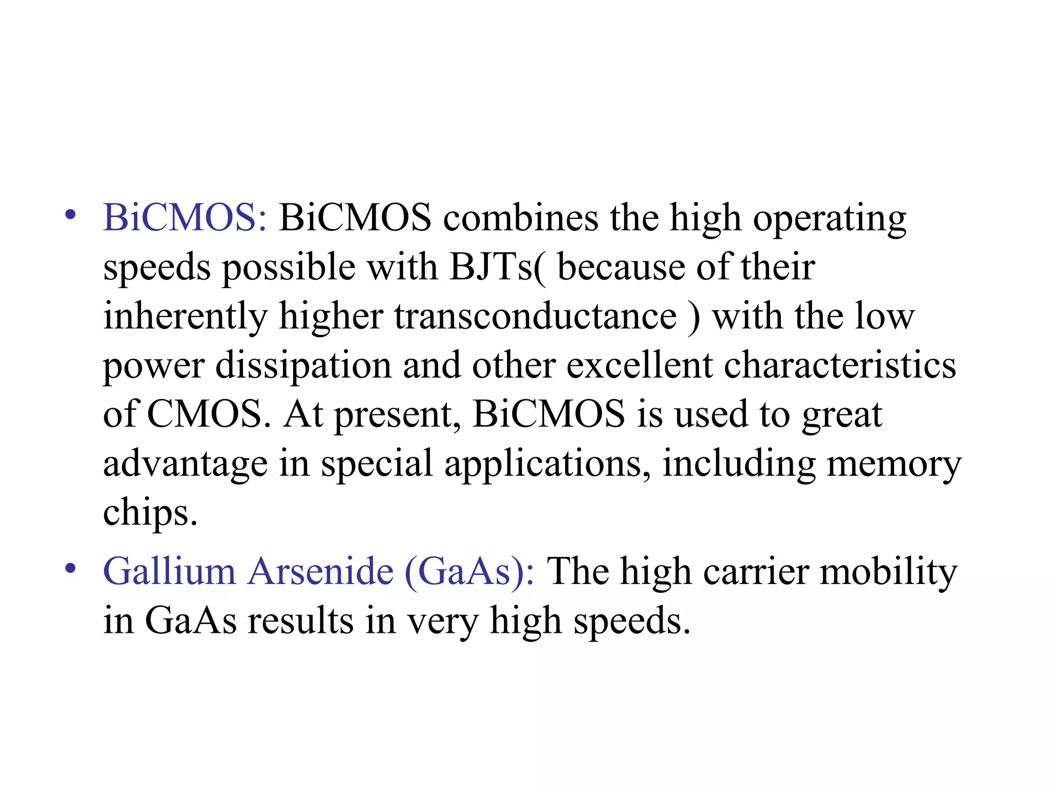 • BiCMOS: BiCMOS combines the high operating
speeds possible with BJTs( because of their
inherently higher transconductance ) with the low
power dissipation and other excellent characteristics
of CMOS. At present, BiCMOS is used to great
advantage in special applications, including memory
chips.
• Gallium Arsenide (GaAs): The high carrier mobility
in GaAs results in very high speeds.
 