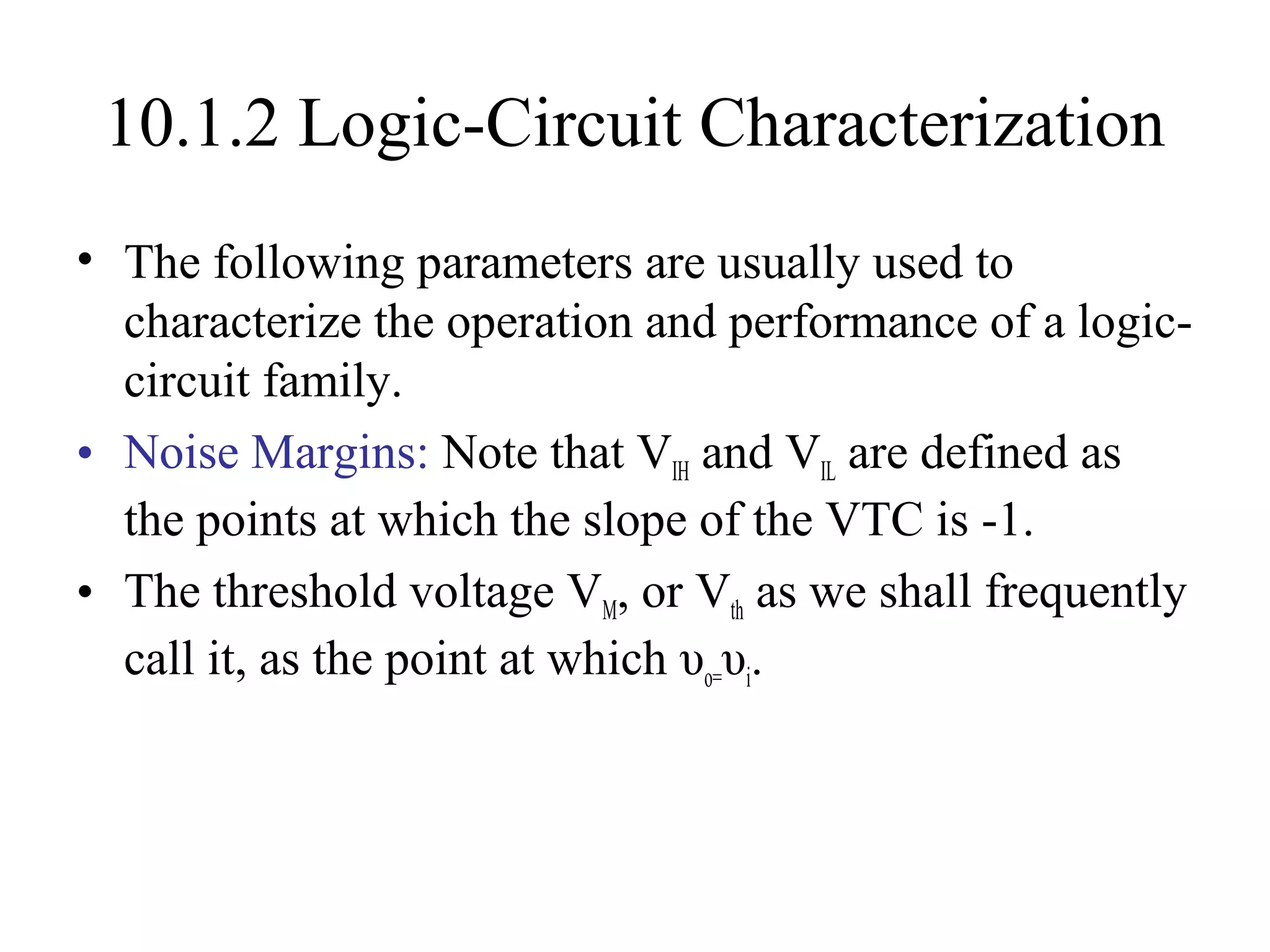 10.1.2 Logic-Circuit Characterization
• The following parameters are usually used to
characterize the operation and performance of a logic-
circuit family.
• Noise Margins: Note that VIH and VIL are defined as
the points at which the slope of the VTC is -1.
• The threshold voltage VM, or Vth as we shall frequently
call it, as the point at which υo=υi.
 