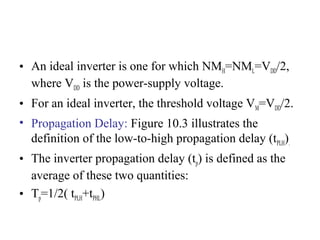 • An ideal inverter is one for which NMH=NML=VDD/2,
where VDD is the power-supply voltage.
• For an ideal inverter, the threshold voltage VM=VDD/2.
• Propagation Delay: Figure 10.3 illustrates the
definition of the low-to-high propagation delay (tPLH).
• The inverter propagation delay (tp) is defined as the
average of these two quantities:
• Tp=1/2( tPLH+tPHL)
 