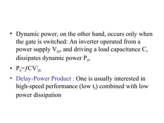 • Dynamic power, on the other hand, occurs only when
the gate is switched: An inverter operated from a
power supply VDD, and driving a load capacitance C,
dissipates dynamic power PD,
• PD=ƒCV2
DD
• Delay-Power Product : One is usually interested in
high-speed performance (low tP) combined with low
power dissipation
 